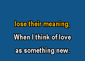 lose their meaning,

When I think of love

as something new.