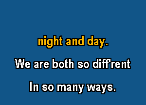 night and day.
We are both so diff'rent

In so many ways.