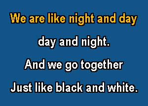 We are like night and day
day and night.

And we go together
Just like black and white.