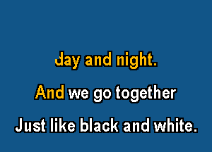 day and night.

And we go together
Just like black and white.