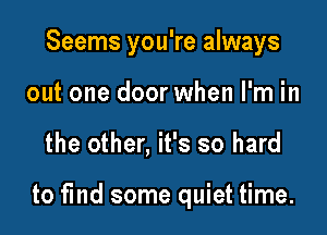 Seems you're always

out one door when I'm in
the other, it's so hard

to find some quiet time.