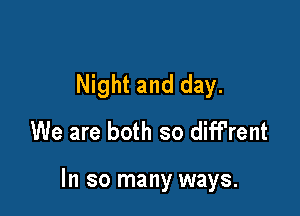 Night and day.
We are both so diff'rent

In so many ways.