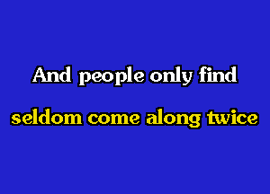 And people only find

seldom come along twice