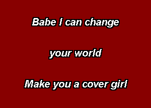 Babe I can change

your world

Make you a cover girl