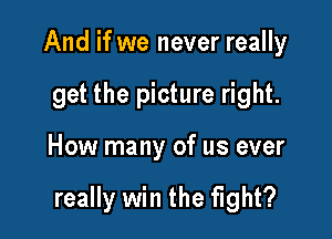 And if we never really
get the picture right.

How many of us ever

really win the fight?