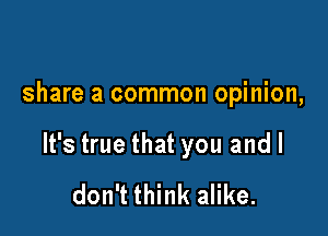 share a common opinion,

It's true that you and I

don't think alike.