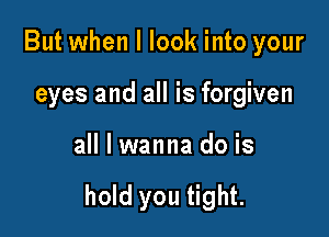 But when I look into your

eyes and all is forgiven

all I wanna do is

hold you tight.