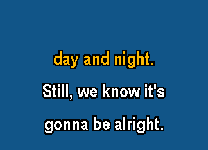day and night.

Still, we know it's

gonna be alright.