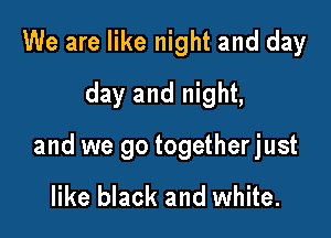 We are like night and day
day and night,

and we go togetherjust

like black and white.