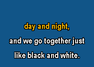 day and night,

and we go togetherjust

like black and white.