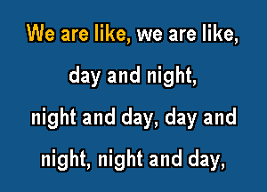 We are like, we are like,

day and night,

night and day, day and

night, night and day,