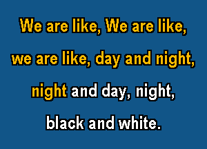We are like, We are like,

we are like, day and night,

night and day, night,
black and white.