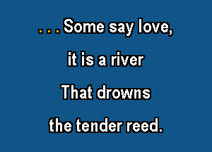 . . . Some say love,

it is a river
That drowns

the tender reed.