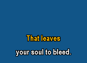 That leaves

your soul to bleed.