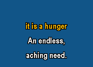 it is a hunger

An endless,

aching need.