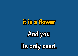 it is a flower

And you

its only seed.