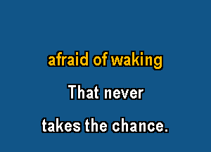 afraid of waking

That never

takes the chance.