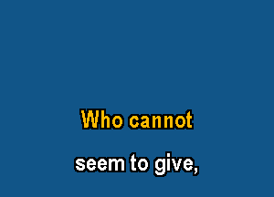 Who cannot

seem to give,