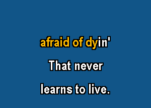 afraid of dyin'

That never

learns to live.
