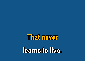 That never

learns to live.