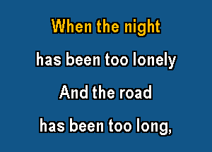 When the night
has been too lonely

And the road

has been too long,