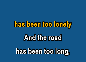 has been too lonely

And the road

has been too long,