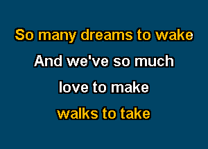 So many dreams to wake

And we've so much
love to make

walks to take