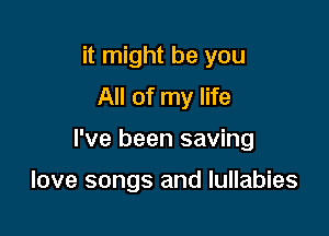 it might be you
All of my life

I've been saving

love songs and Iullabies
