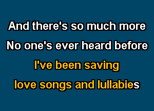 And there's so much more
No one's ever heard before
I've been saving

love songs and lullabies