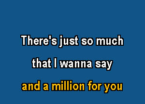 There's just so much

that I wanna say

and a million for you