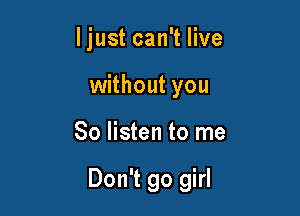 ljust can't live
without you

So listen to me

Don't go girl