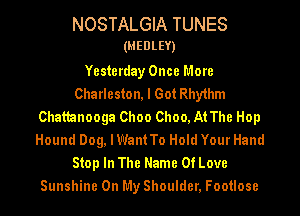NOSTALGIA TUNES

(MEDLEY)

Yesterday Once More
Charleston, I Got Rhy1hm
Chattanooga Choo Choo, At The Hop
Hound Dog, lWant To Hold Your Hand
Stop In The Name Of Love
Sunshine On My Shoulder, Footlose
