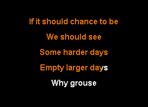 If it should chance to be
We should see

Some harder days

Empty larger days

Why grouse