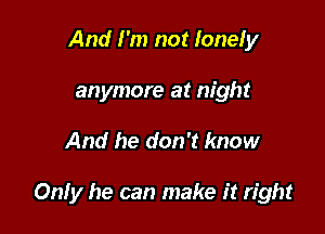 And I'm not lonely
anymore at night

And he don't know

Only he can make it right