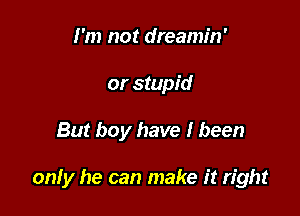 I'm not dreamin'
or stupid

But boy have I been

only he can make it right