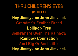 THRU CHILDREN'S EYES
(MEDLEY)

Hey Jimmy Joe John Jim Jack
Grandma's Feather Bread
Lollipop Tree
Somewhere Over The Rainbow
Rainbow Connection

Am I Big OrAm I Little
Hey Jimmy Joe John Jim Jack I