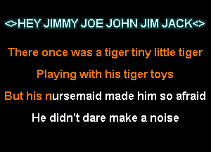 CEVEIVJEJJEHEEED

There once was a tiger tiny little tiger
Playing with his tiger toys
But his nursemaid made him so afraid

He didn't dare make a noise