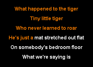 What happened to the tiger
Tiny little tiger
Who never learned to roar
He's just a mat stretched out flat
0n somebody's bedroom floor

What we're saying is