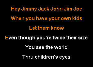 Hey Jimmy Jack John Jim Joe
When you have your own kids
Let them know
Even though you're twice their size
You see the world

Thru children's eyes