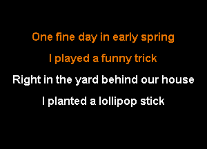 One fine day in early spring
I played a funny trick
Right in the yard behind our house

lplanted a lollipop stick