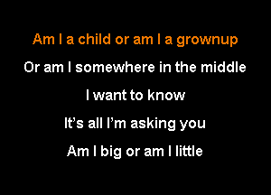 Am I a child or am I a grownup
Or am I somewhere in the middle

I want to know

It's all I'm asking you

Am I big or am I little