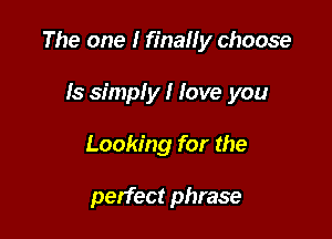The one I finally choose

Is simply I love you
Looking for the

perfect phrase