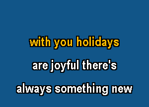 with you holidays

are joyful there's

always something new