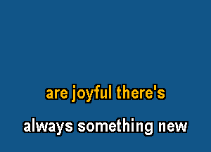 are joyful there's

always something new