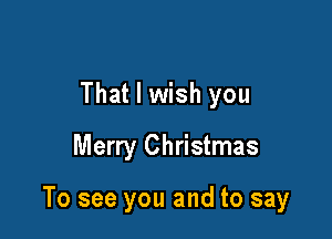 That I wish you
Merry Christmas

To see you and to say