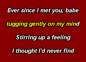 Ever since I met you, babe
tugging gently on my mind
Stirring up a feeling

I thought I'd never find