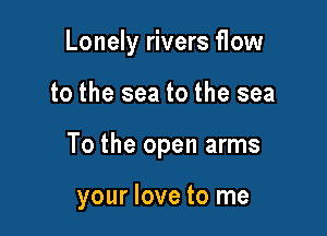 Lonely rivers flow
to the sea to the sea

To the open arms

your love to me