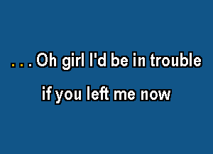 ...Oh girl I'd be in trouble

if you left me now