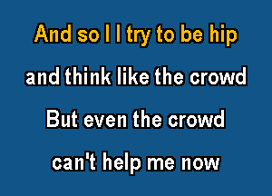 And so I I try to be hip

and think like the crowd
But even the crowd

can't help me now