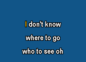 I don't know

where to go

who to see oh